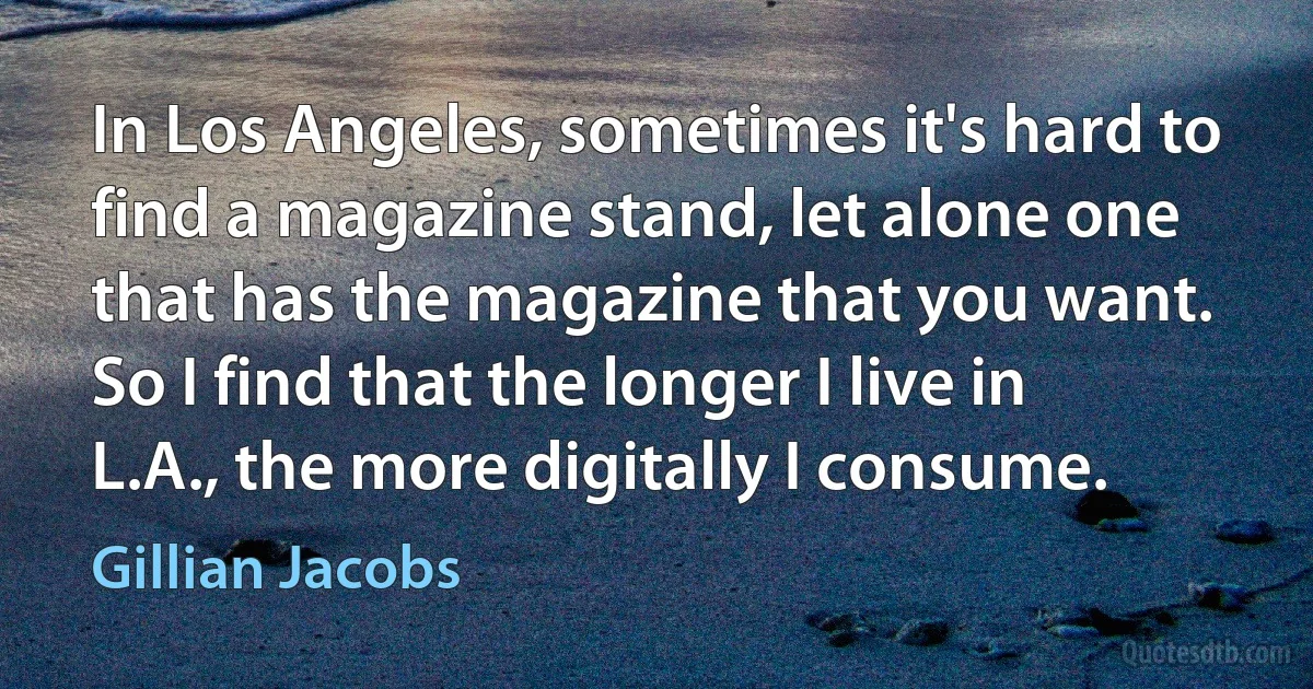 In Los Angeles, sometimes it's hard to find a magazine stand, let alone one that has the magazine that you want. So I find that the longer I live in L.A., the more digitally I consume. (Gillian Jacobs)