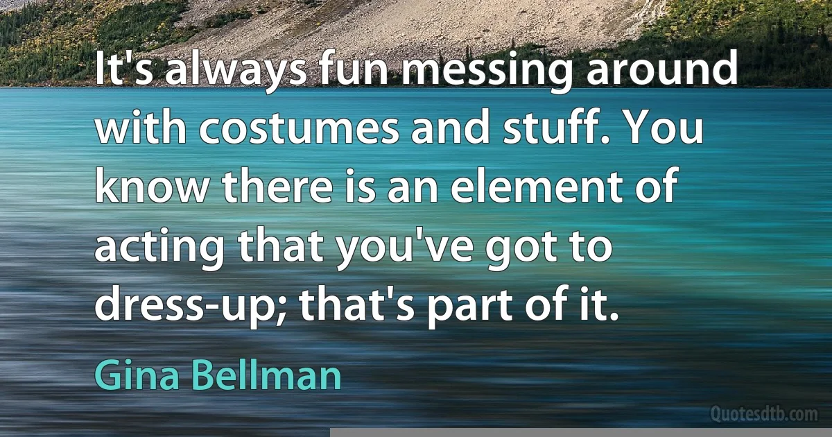 It's always fun messing around with costumes and stuff. You know there is an element of acting that you've got to dress-up; that's part of it. (Gina Bellman)