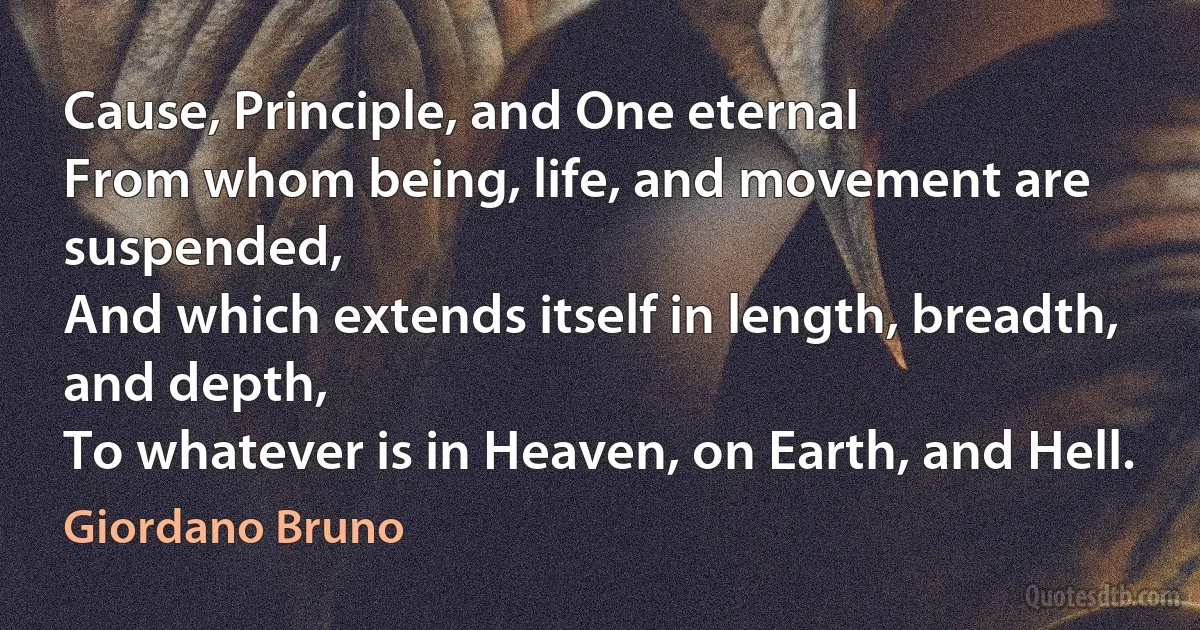 Cause, Principle, and One eternal
From whom being, life, and movement are suspended,
And which extends itself in length, breadth, and depth,
To whatever is in Heaven, on Earth, and Hell. (Giordano Bruno)