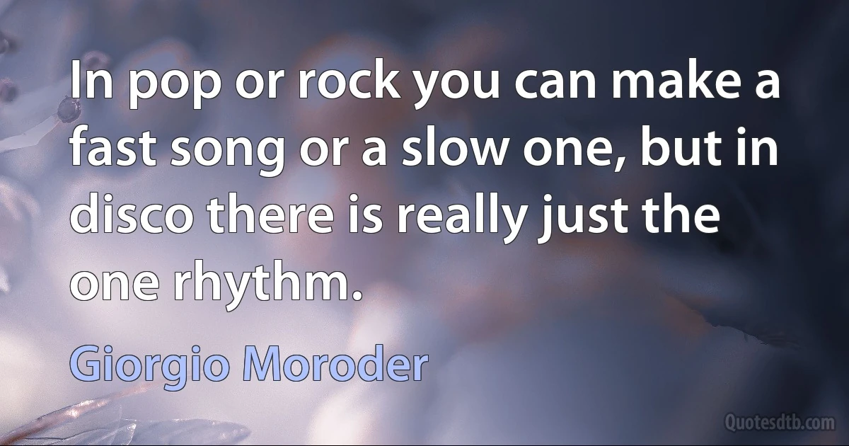 In pop or rock you can make a fast song or a slow one, but in disco there is really just the one rhythm. (Giorgio Moroder)