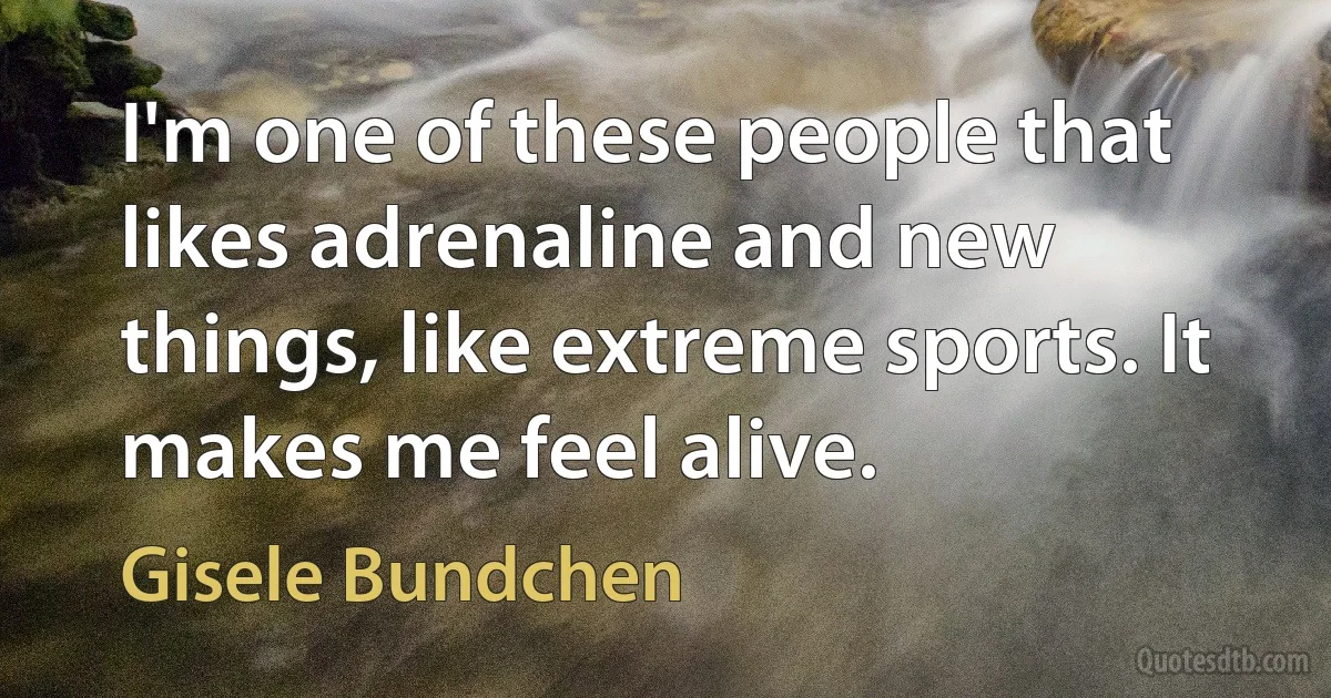 I'm one of these people that likes adrenaline and new things, like extreme sports. It makes me feel alive. (Gisele Bundchen)