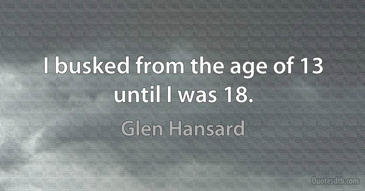 I busked from the age of 13 until I was 18. (Glen Hansard)