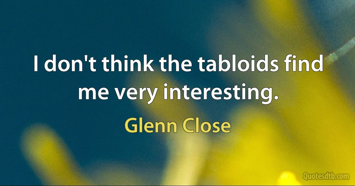 I don't think the tabloids find me very interesting. (Glenn Close)