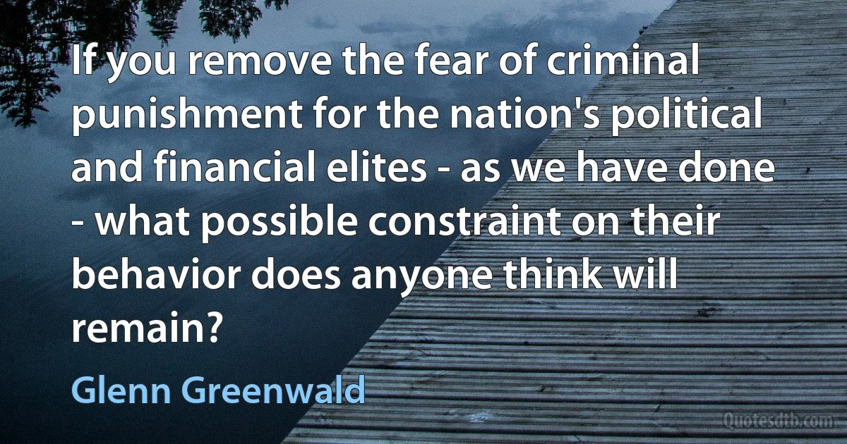 If you remove the fear of criminal punishment for the nation's political and financial elites - as we have done - what possible constraint on their behavior does anyone think will remain? (Glenn Greenwald)