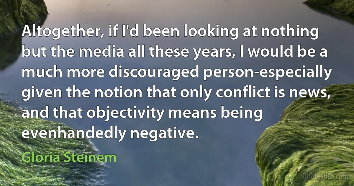 Altogether, if I'd been looking at nothing but the media all these years, I would be a much more discouraged person-especially given the notion that only conflict is news, and that objectivity means being evenhandedly negative. (Gloria Steinem)