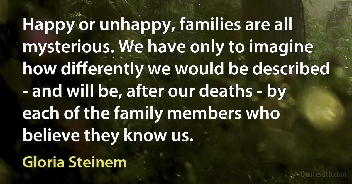 Happy or unhappy, families are all mysterious. We have only to imagine how differently we would be described - and will be, after our deaths - by each of the family members who believe they know us. (Gloria Steinem)