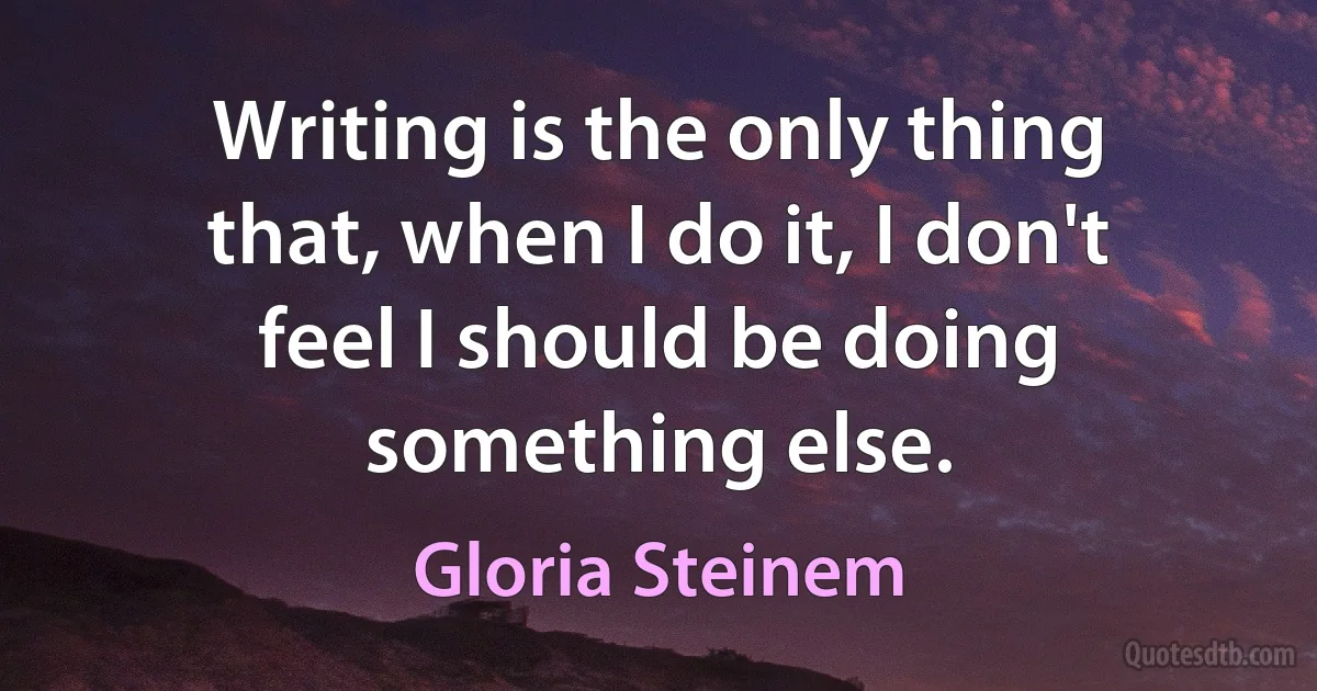 Writing is the only thing that, when I do it, I don't feel I should be doing something else. (Gloria Steinem)