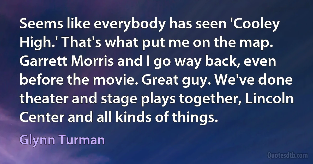 Seems like everybody has seen 'Cooley High.' That's what put me on the map. Garrett Morris and I go way back, even before the movie. Great guy. We've done theater and stage plays together, Lincoln Center and all kinds of things. (Glynn Turman)