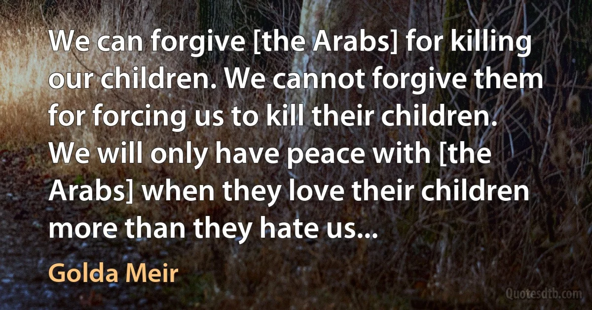 We can forgive [the Arabs] for killing our children. We cannot forgive them for forcing us to kill their children. We will only have peace with [the Arabs] when they love their children more than they hate us... (Golda Meir)