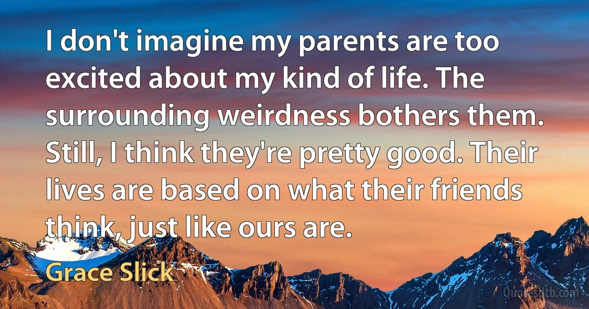 I don't imagine my parents are too excited about my kind of life. The surrounding weirdness bothers them. Still, I think they're pretty good. Their lives are based on what their friends think, just like ours are. (Grace Slick)