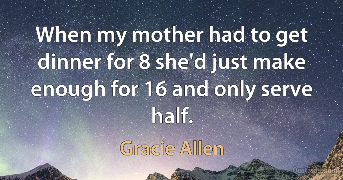 When my mother had to get dinner for 8 she'd just make enough for 16 and only serve half. (Gracie Allen)