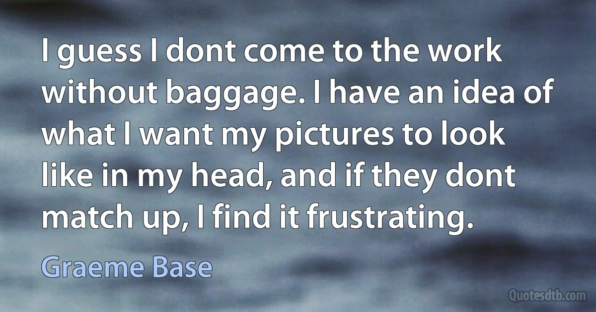 I guess I dont come to the work without baggage. I have an idea of what I want my pictures to look like in my head, and if they dont match up, I find it frustrating. (Graeme Base)