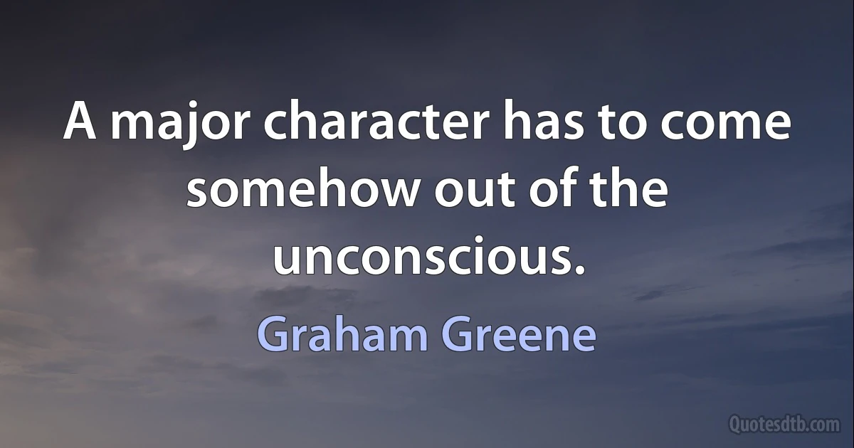 A major character has to come somehow out of the unconscious. (Graham Greene)