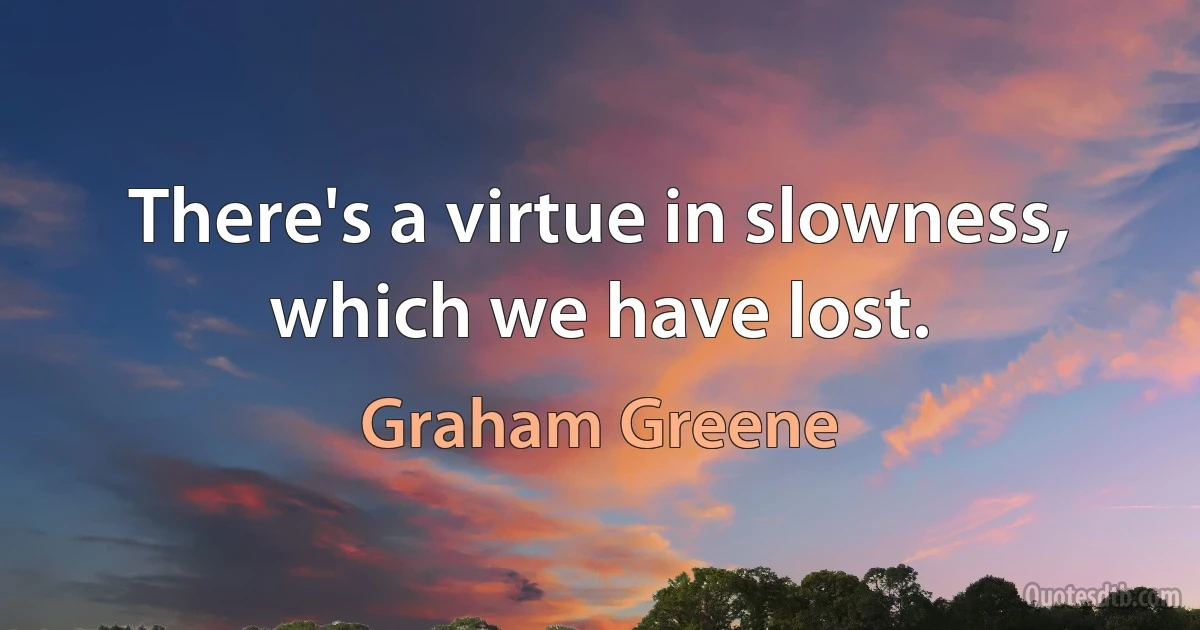 There's a virtue in slowness, which we have lost. (Graham Greene)