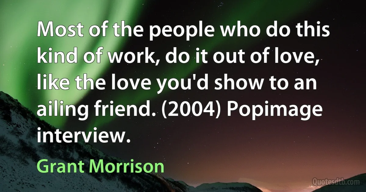 Most of the people who do this kind of work, do it out of love, like the love you'd show to an ailing friend. (2004) Popimage interview. (Grant Morrison)