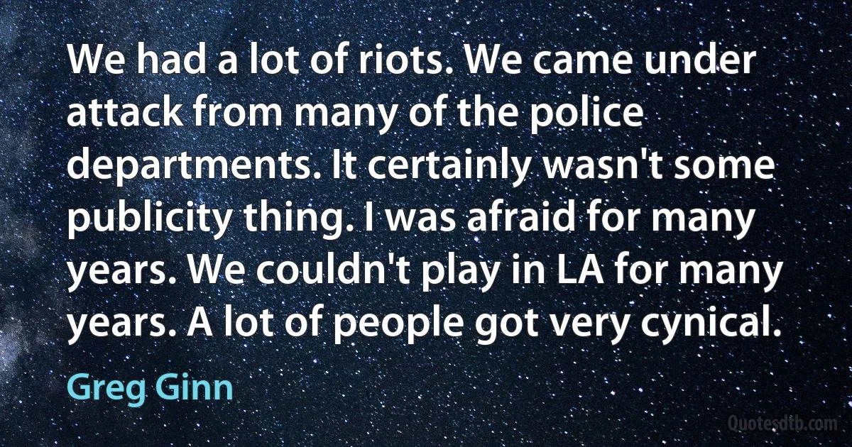 We had a lot of riots. We came under attack from many of the police departments. It certainly wasn't some publicity thing. I was afraid for many years. We couldn't play in LA for many years. A lot of people got very cynical. (Greg Ginn)