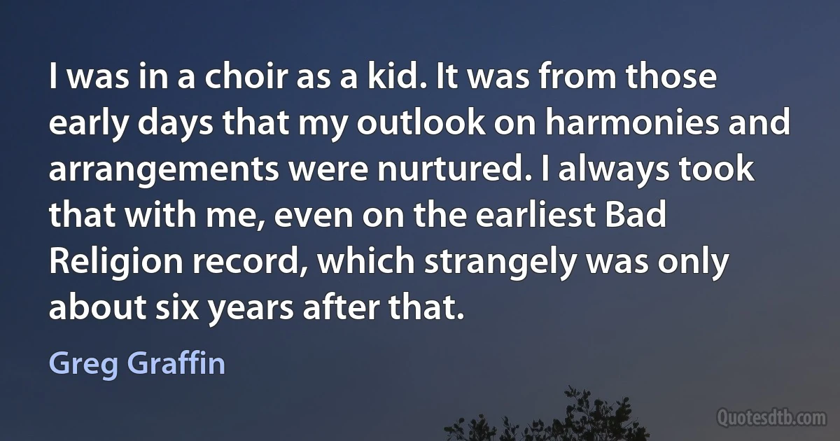 I was in a choir as a kid. It was from those early days that my outlook on harmonies and arrangements were nurtured. I always took that with me, even on the earliest Bad Religion record, which strangely was only about six years after that. (Greg Graffin)