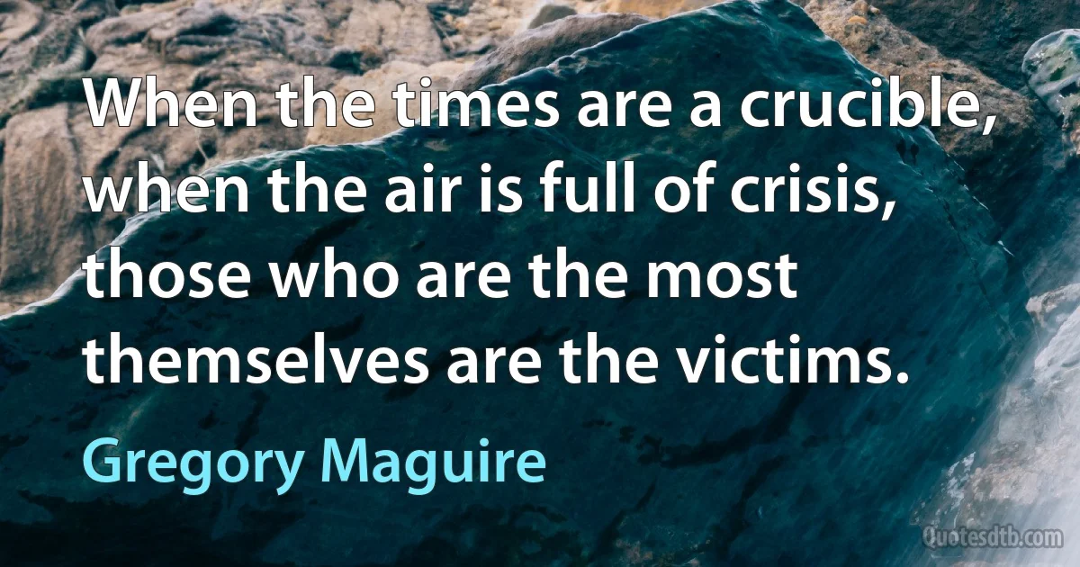 When the times are a crucible, when the air is full of crisis, those who are the most themselves are the victims. (Gregory Maguire)