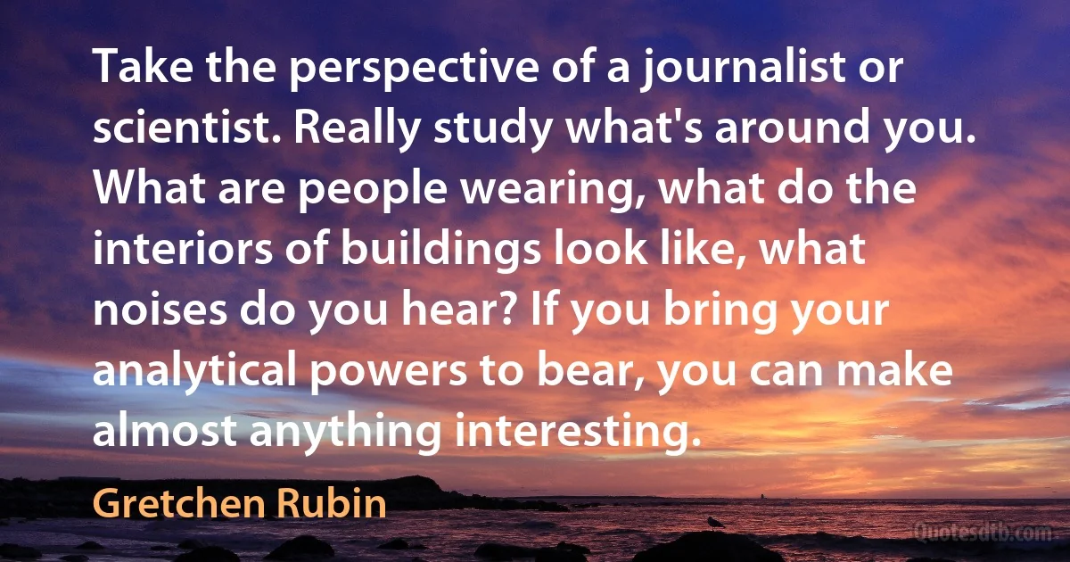 Take the perspective of a journalist or scientist. Really study what's around you. What are people wearing, what do the interiors of buildings look like, what noises do you hear? If you bring your analytical powers to bear, you can make almost anything interesting. (Gretchen Rubin)