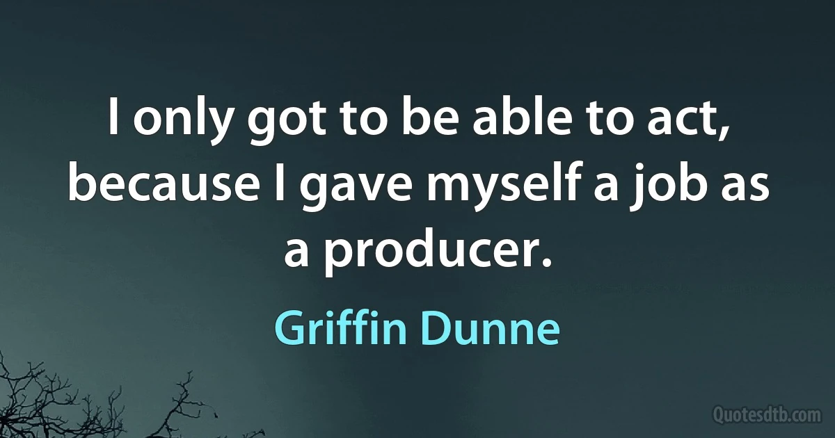 I only got to be able to act, because I gave myself a job as a producer. (Griffin Dunne)