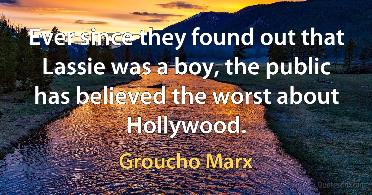 Ever since they found out that Lassie was a boy, the public has believed the worst about Hollywood. (Groucho Marx)