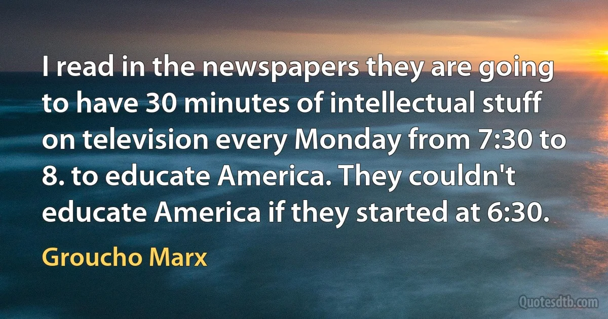 I read in the newspapers they are going to have 30 minutes of intellectual stuff on television every Monday from 7:30 to 8. to educate America. They couldn't educate America if they started at 6:30. (Groucho Marx)