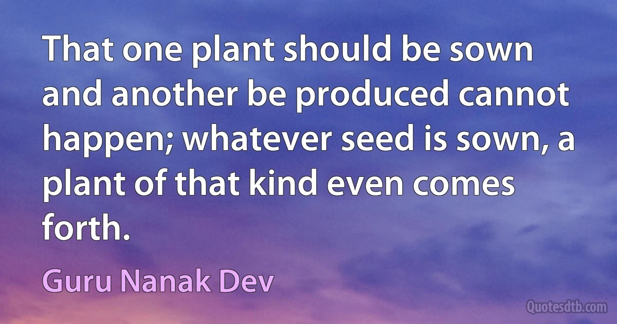 That one plant should be sown and another be produced cannot happen; whatever seed is sown, a plant of that kind even comes forth. (Guru Nanak Dev)