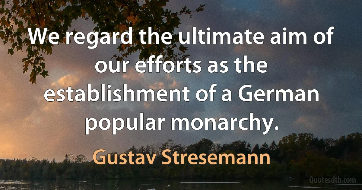 We regard the ultimate aim of our efforts as the establishment of a German popular monarchy. (Gustav Stresemann)