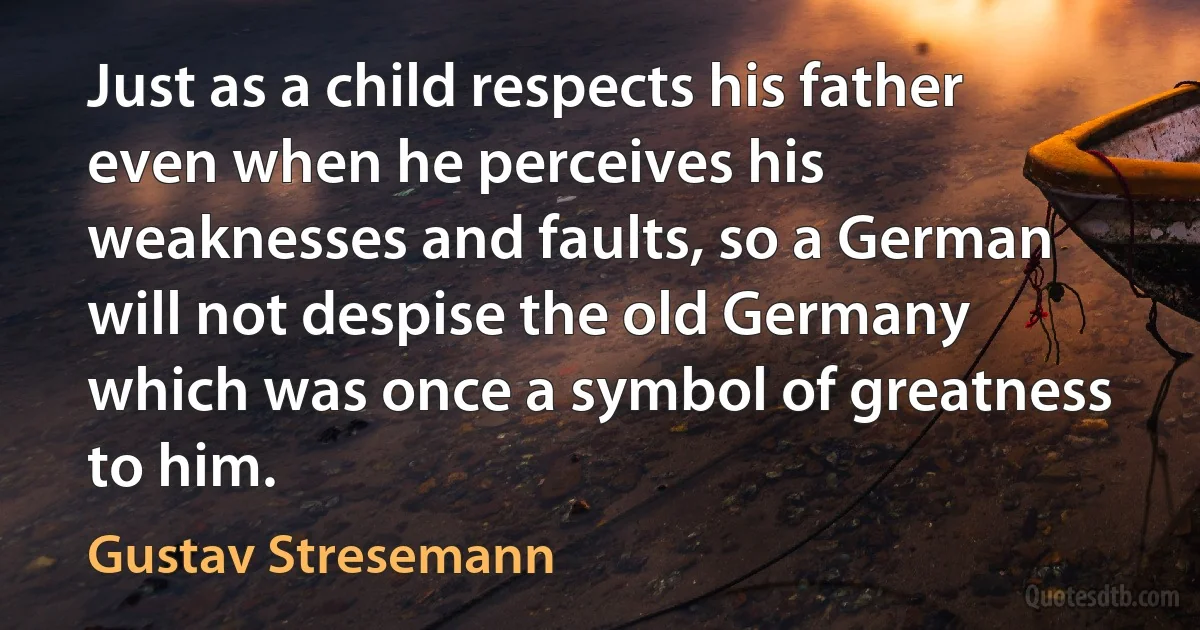 Just as a child respects his father even when he perceives his weaknesses and faults, so a German will not despise the old Germany which was once a symbol of greatness to him. (Gustav Stresemann)