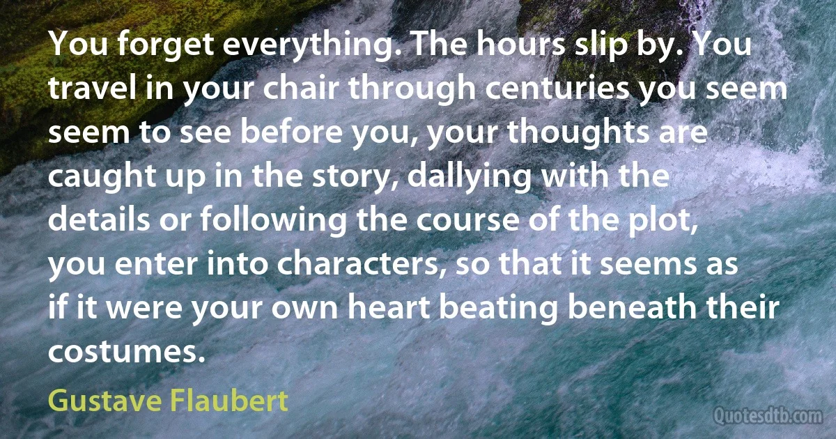 You forget everything. The hours slip by. You travel in your chair through centuries you seem seem to see before you, your thoughts are caught up in the story, dallying with the details or following the course of the plot, you enter into characters, so that it seems as if it were your own heart beating beneath their costumes. (Gustave Flaubert)