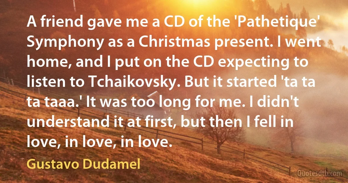 A friend gave me a CD of the 'Pathetique' Symphony as a Christmas present. I went home, and I put on the CD expecting to listen to Tchaikovsky. But it started 'ta ta ta taaa.' It was too long for me. I didn't understand it at first, but then I fell in love, in love, in love. (Gustavo Dudamel)