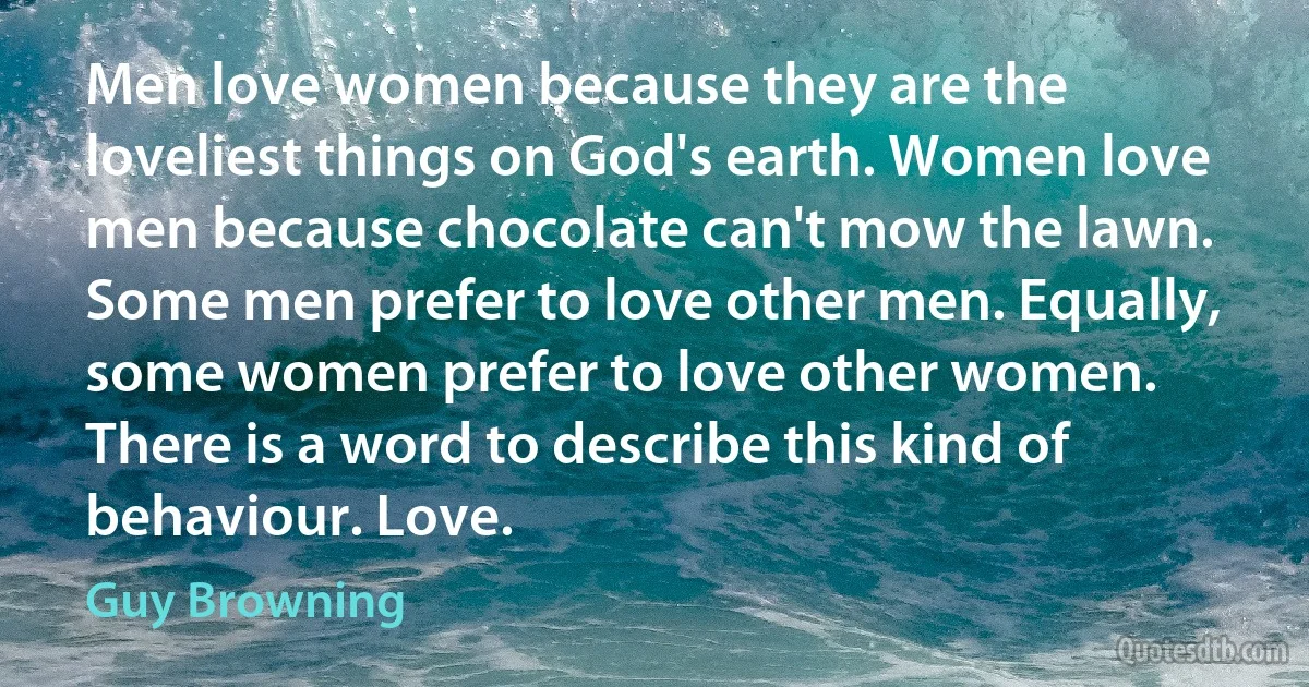 Men love women because they are the loveliest things on God's earth. Women love men because chocolate can't mow the lawn. Some men prefer to love other men. Equally, some women prefer to love other women. There is a word to describe this kind of behaviour. Love. (Guy Browning)