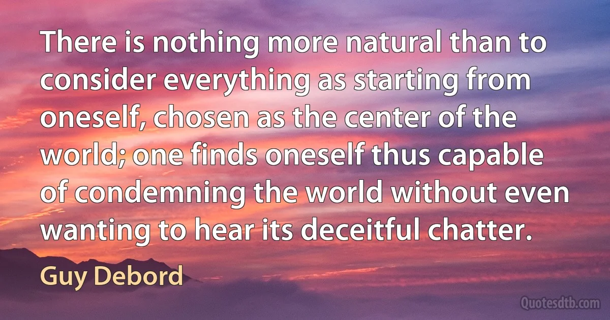 There is nothing more natural than to consider everything as starting from oneself, chosen as the center of the world; one finds oneself thus capable of condemning the world without even wanting to hear its deceitful chatter. (Guy Debord)