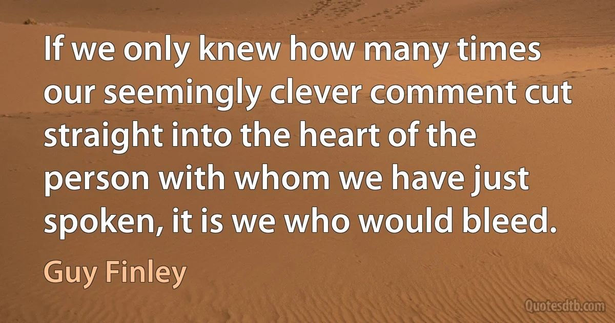 If we only knew how many times our seemingly clever comment cut straight into the heart of the person with whom we have just spoken, it is we who would bleed. (Guy Finley)