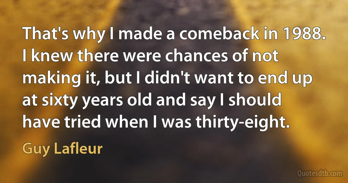 That's why I made a comeback in 1988. I knew there were chances of not making it, but I didn't want to end up at sixty years old and say I should have tried when I was thirty-eight. (Guy Lafleur)