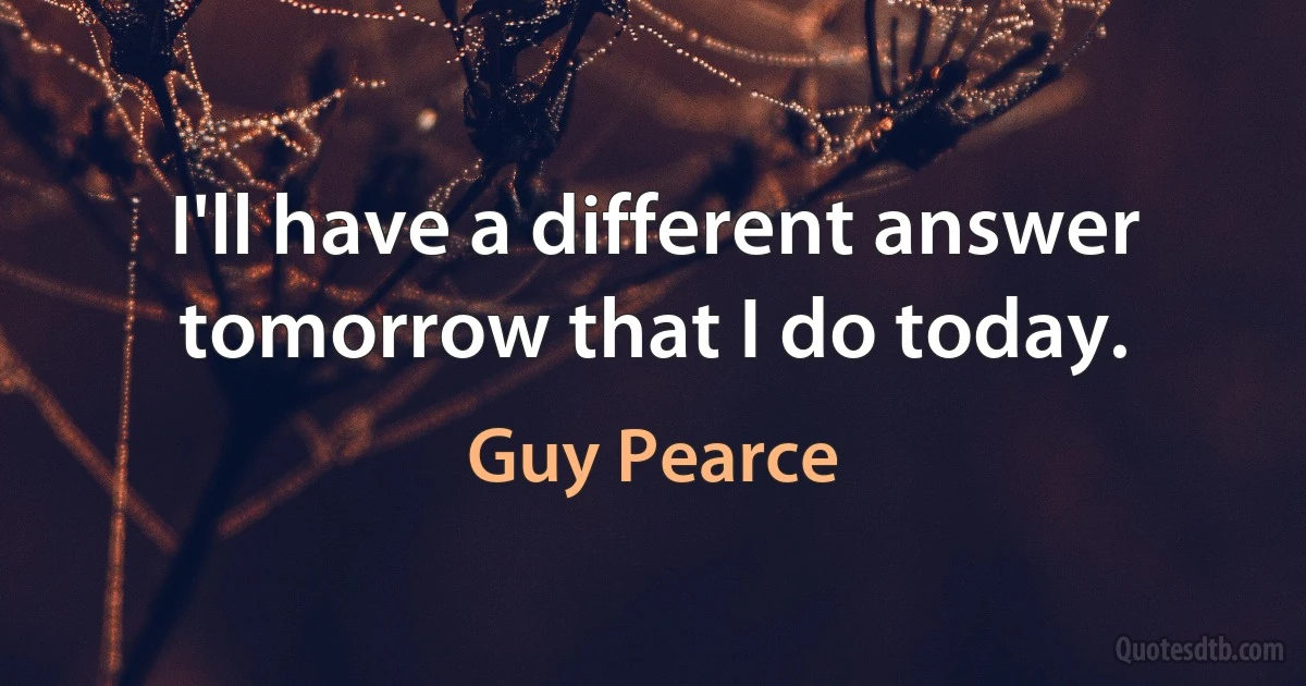 I'll have a different answer tomorrow that I do today. (Guy Pearce)