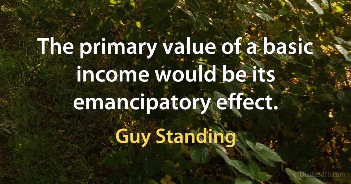 The primary value of a basic income would be its emancipatory effect. (Guy Standing)