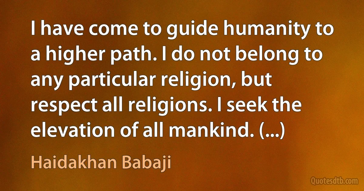 I have come to guide humanity to a higher path. I do not belong to any particular religion, but respect all religions. I seek the elevation of all mankind. (...) (Haidakhan Babaji)