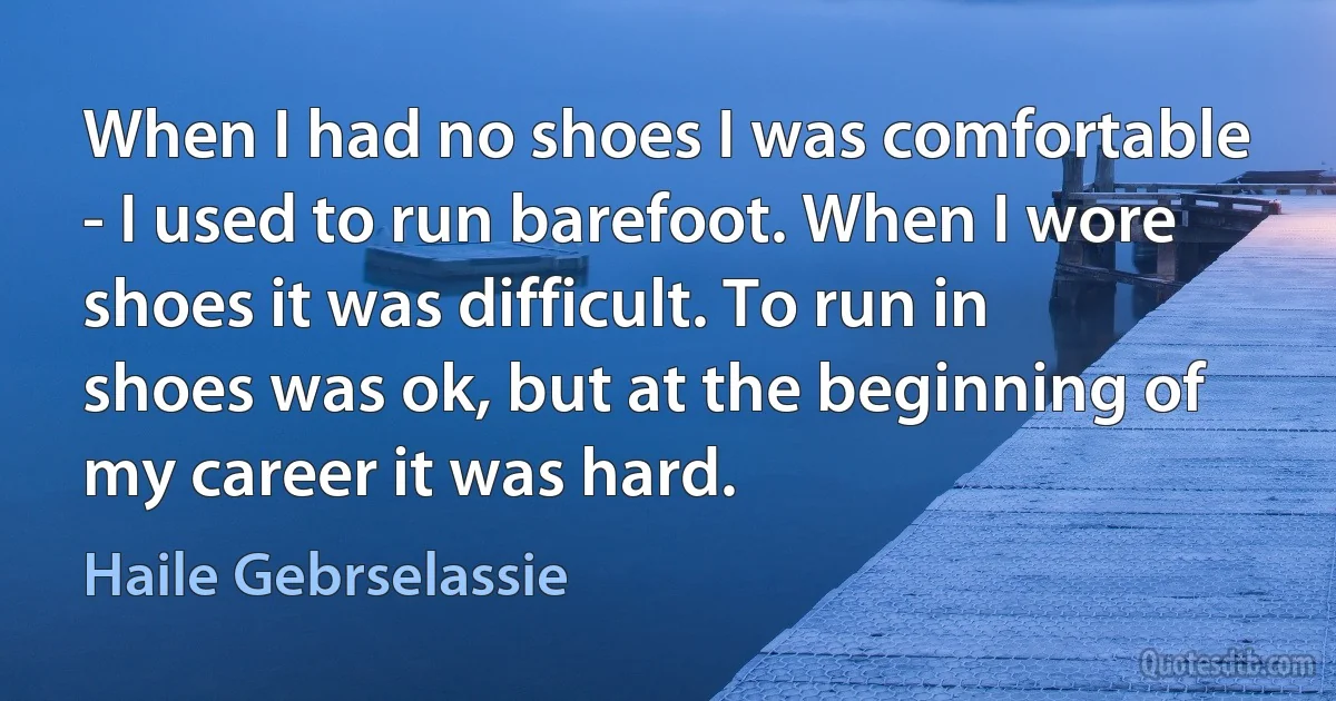 When I had no shoes I was comfortable - I used to run barefoot. When I wore shoes it was difficult. To run in shoes was ok, but at the beginning of my career it was hard. (Haile Gebrselassie)