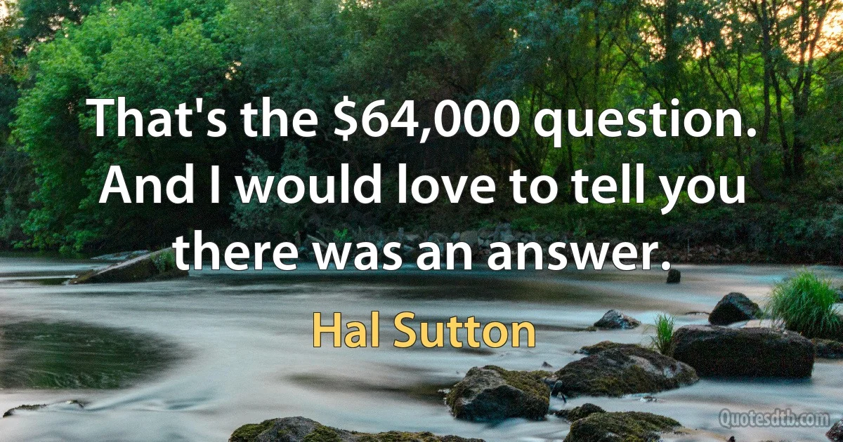 That's the $64,000 question. And I would love to tell you there was an answer. (Hal Sutton)