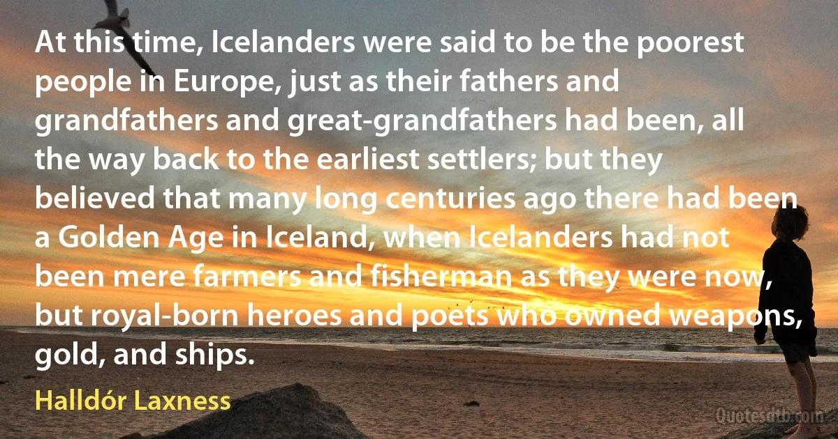 At this time, Icelanders were said to be the poorest people in Europe, just as their fathers and grandfathers and great-grandfathers had been, all the way back to the earliest settlers; but they believed that many long centuries ago there had been a Golden Age in Iceland, when Icelanders had not been mere farmers and fisherman as they were now, but royal-born heroes and poets who owned weapons, gold, and ships. (Halldór Laxness)