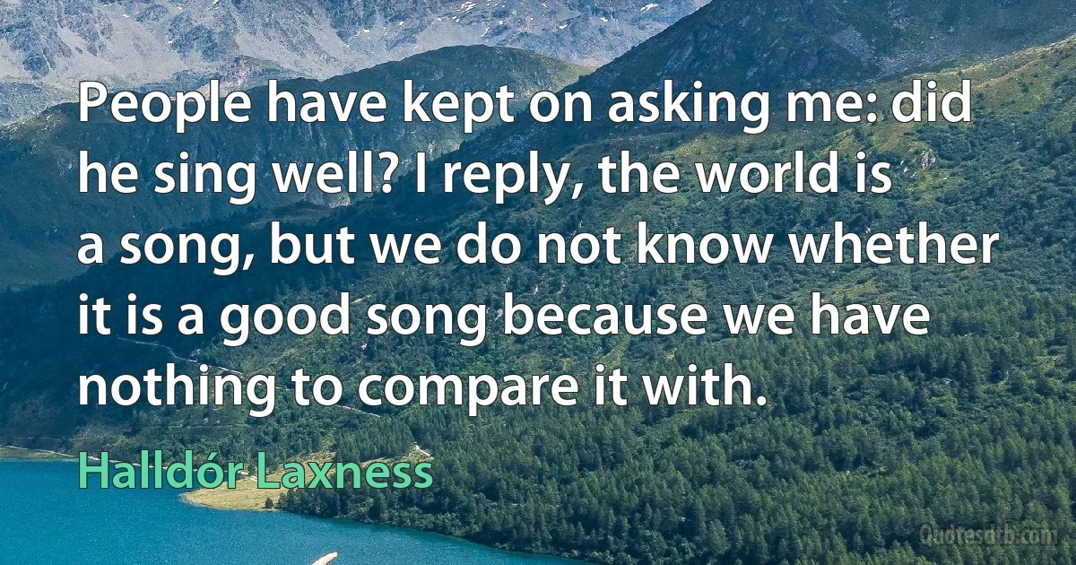 People have kept on asking me: did he sing well? I reply, the world is a song, but we do not know whether it is a good song because we have nothing to compare it with. (Halldór Laxness)