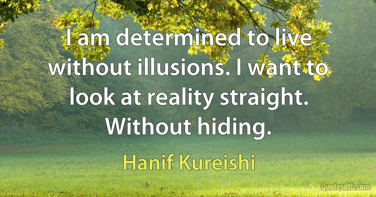 I am determined to live without illusions. I want to look at reality straight. Without hiding. (Hanif Kureishi)