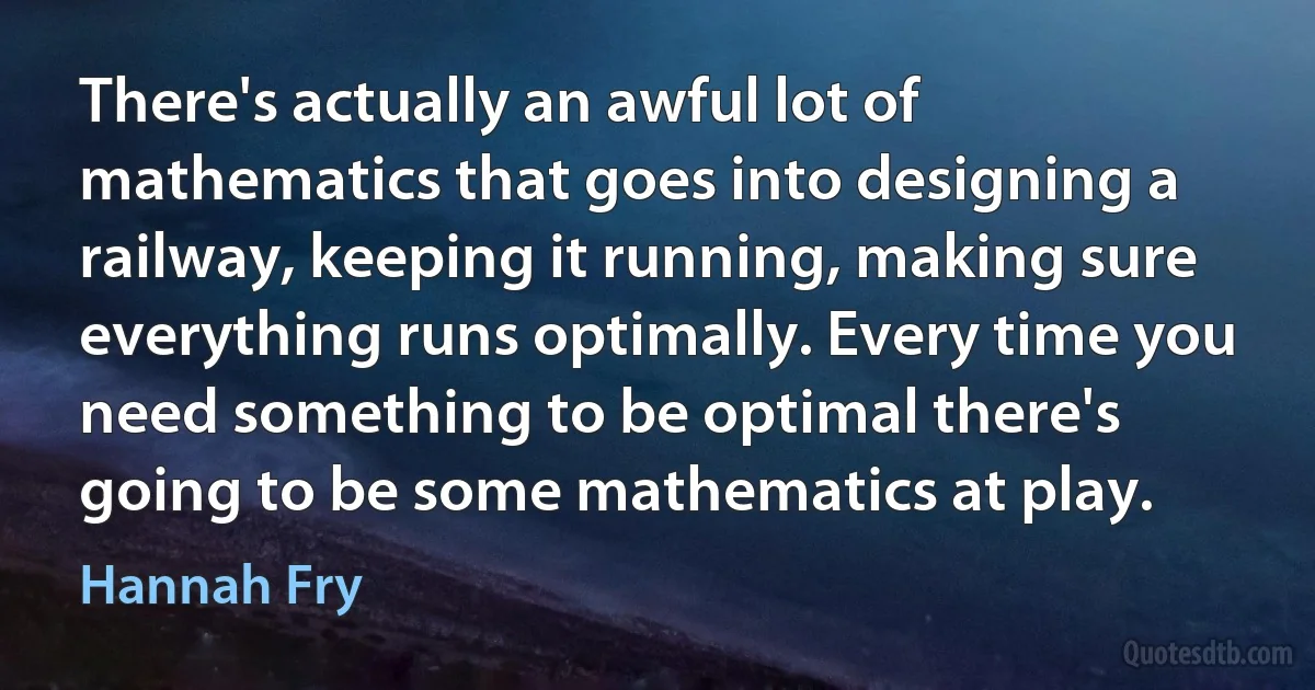 There's actually an awful lot of mathematics that goes into designing a railway, keeping it running, making sure everything runs optimally. Every time you need something to be optimal there's going to be some mathematics at play. (Hannah Fry)