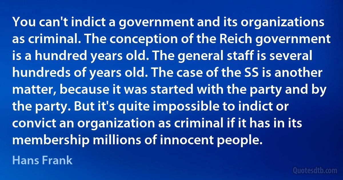 You can't indict a government and its organizations as criminal. The conception of the Reich government is a hundred years old. The general staff is several hundreds of years old. The case of the SS is another matter, because it was started with the party and by the party. But it's quite impossible to indict or convict an organization as criminal if it has in its membership millions of innocent people. (Hans Frank)