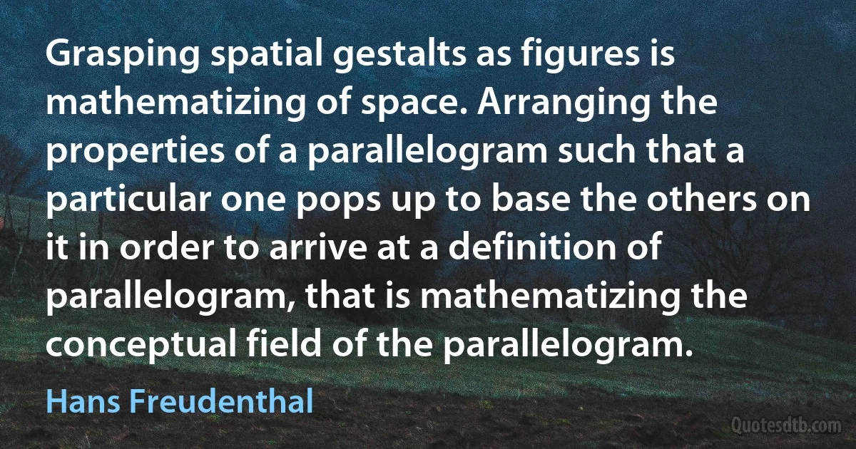 Grasping spatial gestalts as figures is mathematizing of space. Arranging the properties of a parallelogram such that a particular one pops up to base the others on it in order to arrive at a definition of parallelogram, that is mathematizing the conceptual field of the parallelogram. (Hans Freudenthal)