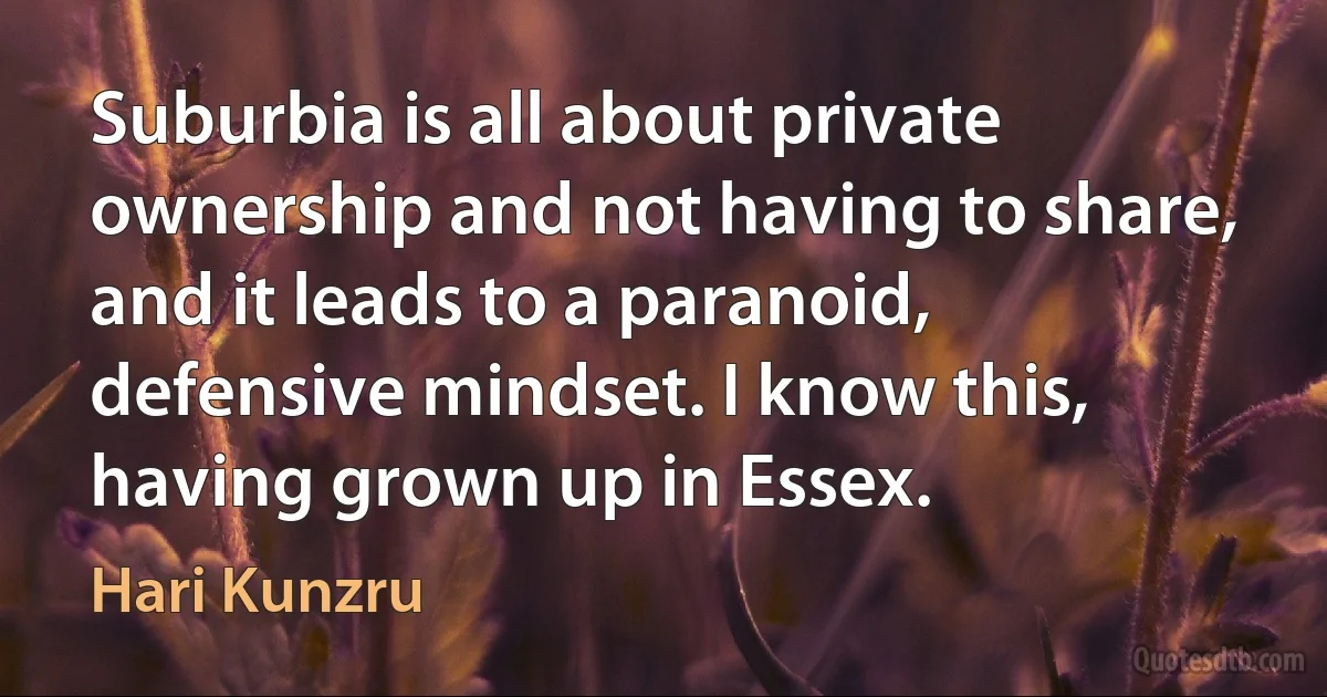 Suburbia is all about private ownership and not having to share, and it leads to a paranoid, defensive mindset. I know this, having grown up in Essex. (Hari Kunzru)