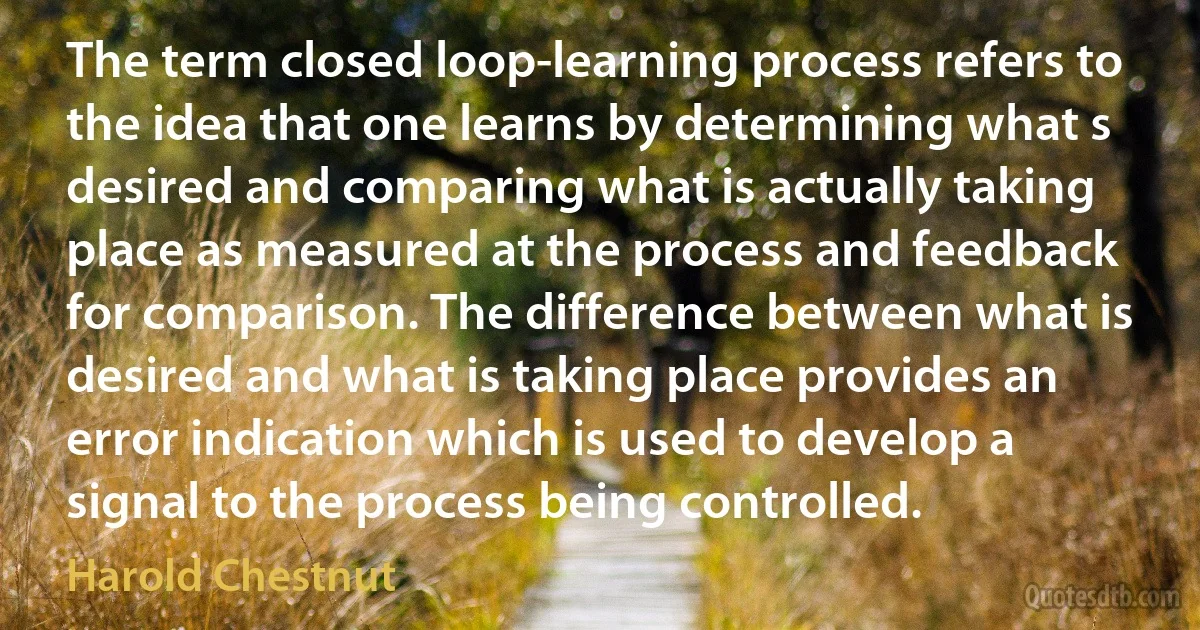 The term closed loop-learning process refers to the idea that one learns by determining what s desired and comparing what is actually taking place as measured at the process and feedback for comparison. The difference between what is desired and what is taking place provides an error indication which is used to develop a signal to the process being controlled. (Harold Chestnut)