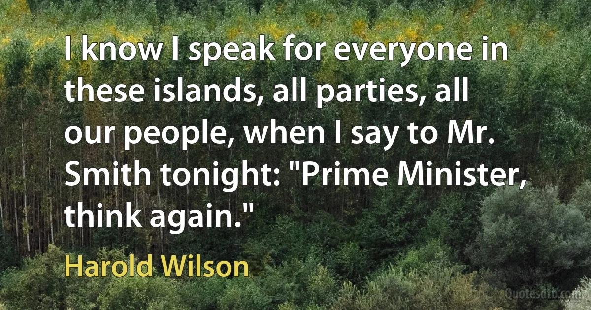 I know I speak for everyone in these islands, all parties, all our people, when I say to Mr. Smith tonight: "Prime Minister, think again." (Harold Wilson)