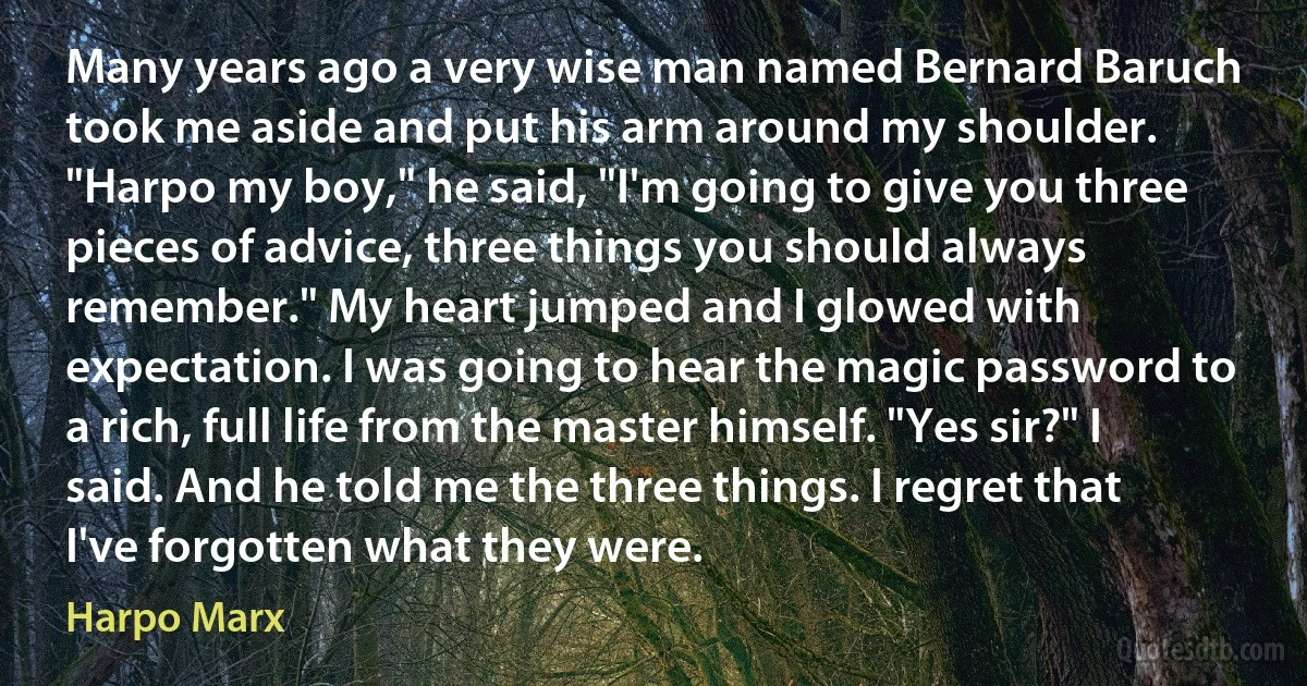 Many years ago a very wise man named Bernard Baruch took me aside and put his arm around my shoulder. "Harpo my boy," he said, "I'm going to give you three pieces of advice, three things you should always remember." My heart jumped and I glowed with expectation. I was going to hear the magic password to a rich, full life from the master himself. "Yes sir?" I said. And he told me the three things. I regret that I've forgotten what they were. (Harpo Marx)